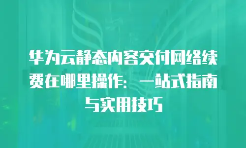 华为云静态内容交付网络续费在哪里操作：一站式指南与实用技巧
