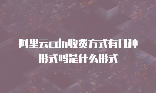 阿里云cdn收费方式有几种形式吗是什么形式