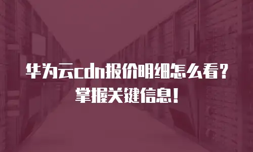 华为云cdn报价明细怎么看？掌握关键信息！