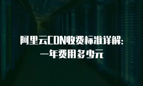 阿里云CDN收费标准详解：一年费用多少元