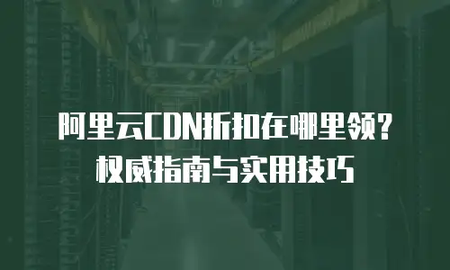 阿里云CDN折扣在哪里领？权威指南与实用技巧