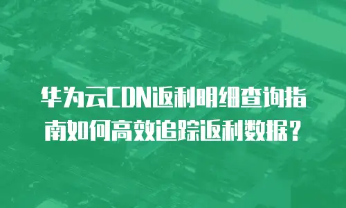 华为云CDN返利明细查询指南如何高效追踪返利数据？  