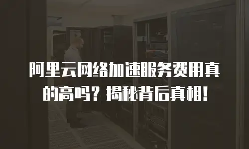 阿里云网络加速服务费用真的高吗？揭秘背后真相！