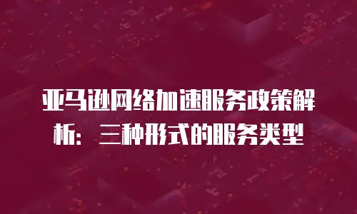 亚马逊网络加速服务政策解析：三种形式的服务类型