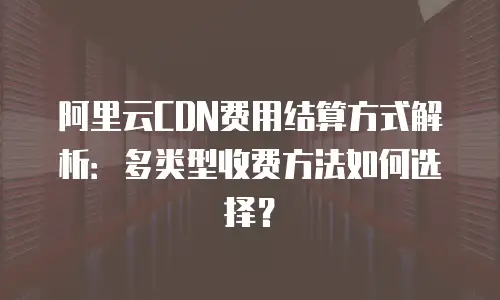 阿里云CDN费用结算方式解析：多类型收费方法如何选择？
