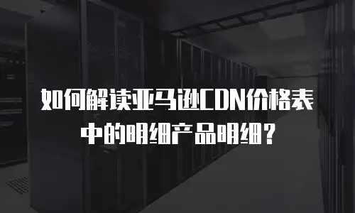 如何解读亚马逊CDN价格表中的明细产品明细？