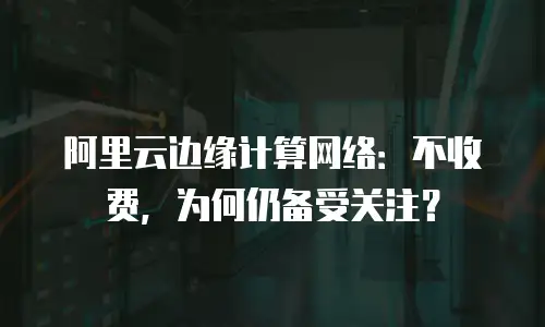 阿里云边缘计算网络：不收费，为何仍备受关注？