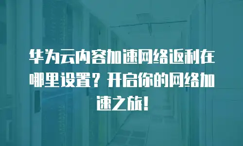 华为云内容加速网络返利在哪里设置？开启你的网络加速之旅！