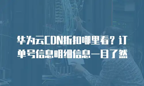 华为云CDN折扣哪里看？订单号信息明细信息一目了然