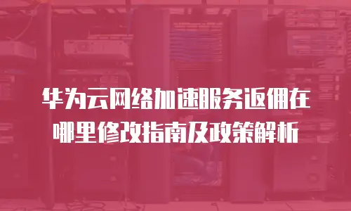 华为云网络加速服务返佣在哪里修改指南及政策解析