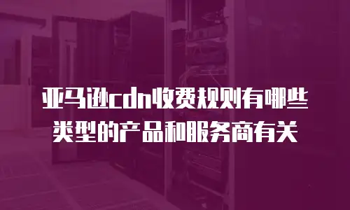 亚马逊cdn收费规则有哪些类型的产品和服务商有关