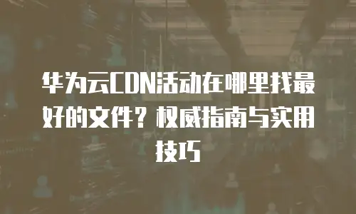 华为云CDN活动在哪里找最好的文件？权威指南与实用技巧