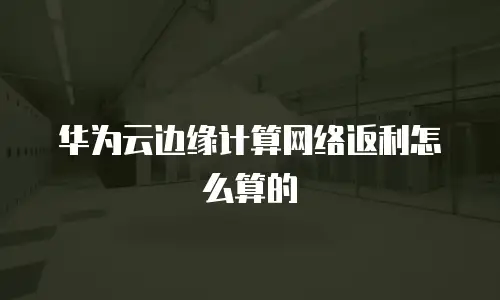 华为云边缘计算网络返利怎么算的