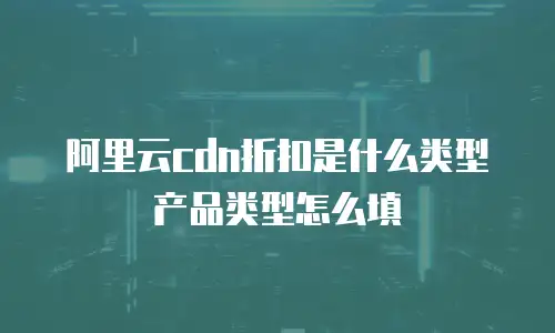 阿里云cdn折扣是什么类型产品类型怎么填