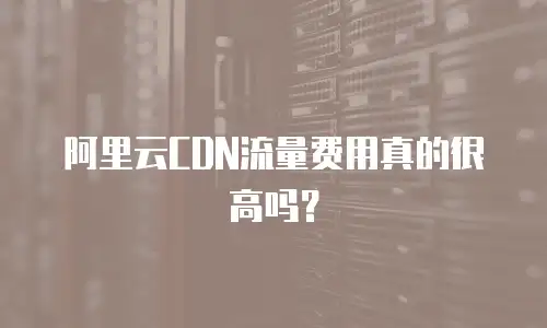 阿里云CDN流量费用真的很高吗？