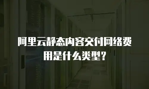 阿里云静态内容交付网络费用是什么类型？