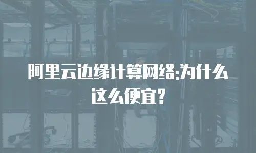 阿里云边缘计算网络:为什么这么便宜?