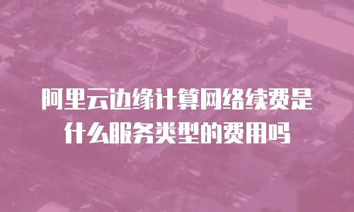 阿里云边缘计算网络续费是什么服务类型的费用吗