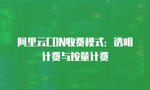阿里云CDN收费模式：透明计费与按量计费