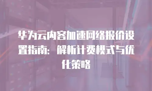 华为云内容加速网络报价设置指南：解析计费模式与优化策略