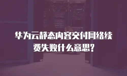 华为云静态内容交付网络续费失败什么意思?