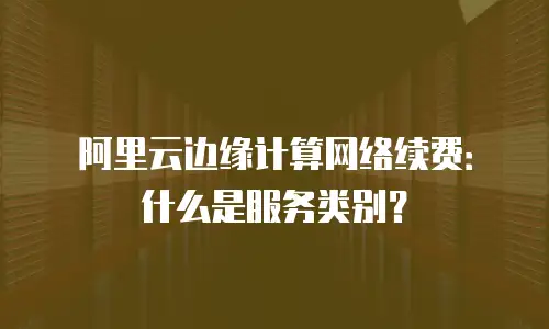 阿里云边缘计算网络续费：什么是服务类别？