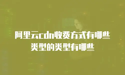 阿里云cdn收费方式有哪些类型的类型有哪些