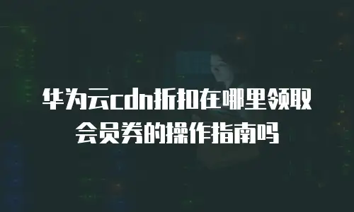 华为云cdn折扣在哪里领取会员券的操作指南吗