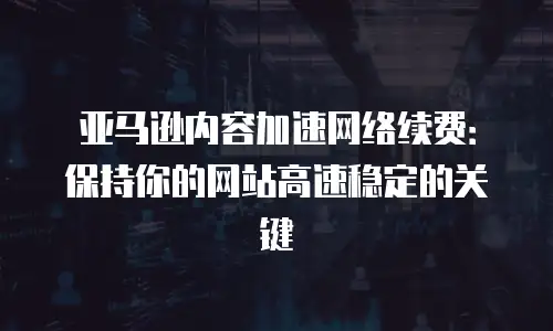 亚马逊内容加速网络续费：保持你的网站高速稳定的关键