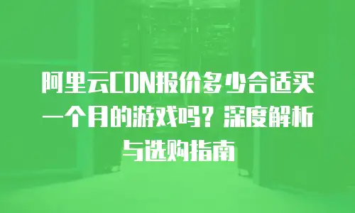 阿里云CDN报价多少合适买一个月的游戏吗？深度解析与选购指南