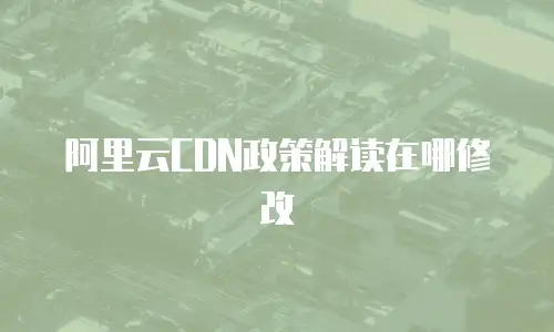 阿里云CDN政策解读在哪修改