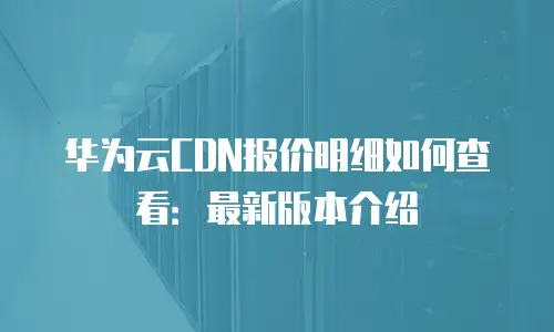 华为云CDN报价明细如何查看：最新版本介绍