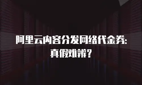 阿里云内容分发网络代金券：真假难辨？