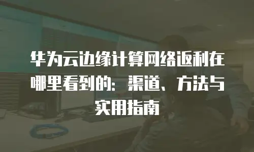 华为云边缘计算网络返利在哪里看到的：渠道、方法与实用指南