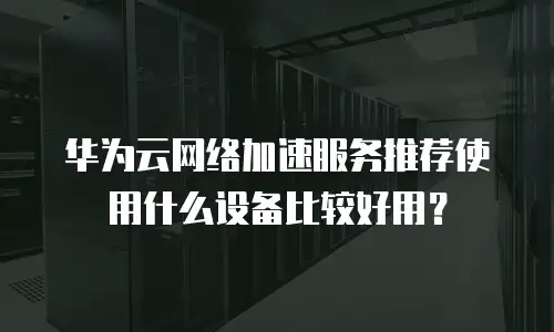 华为云网络加速服务推荐使用什么设备比较好用？
