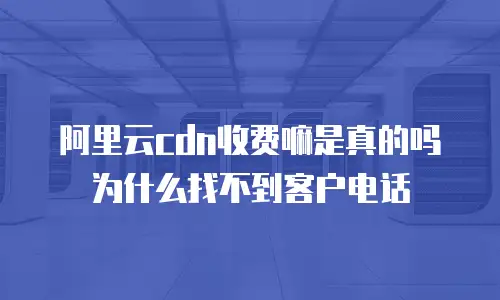 阿里云cdn收费嘛是真的吗为什么找不到客户电话