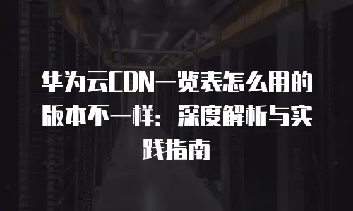 华为云CDN一览表怎么用的版本不一样：深度解析与实践指南