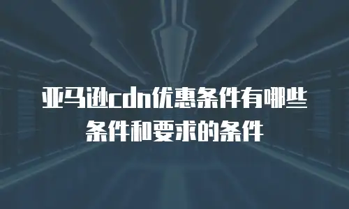 亚马逊cdn优惠条件有哪些条件和要求的条件