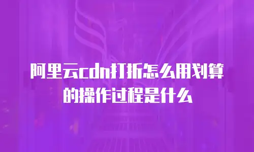 阿里云cdn打折怎么用划算的操作过程是什么