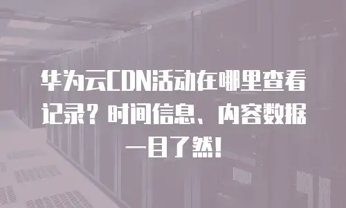 华为云CDN活动在哪里查看记录？时间信息、内容数据一目了然！
