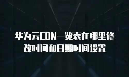 华为云CDN一览表在哪里修改时间和日期时间设置