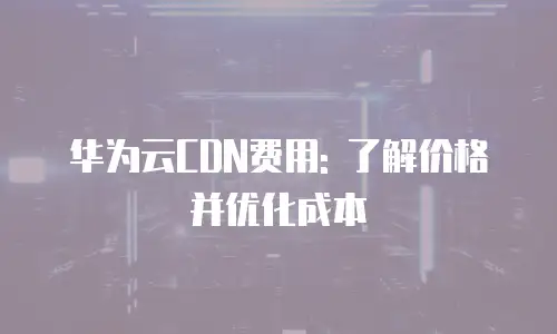 华为云CDN费用: 了解价格并优化成本