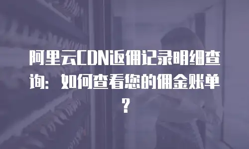 阿里云CDN返佣记录明细查询：如何查看您的佣金账单？