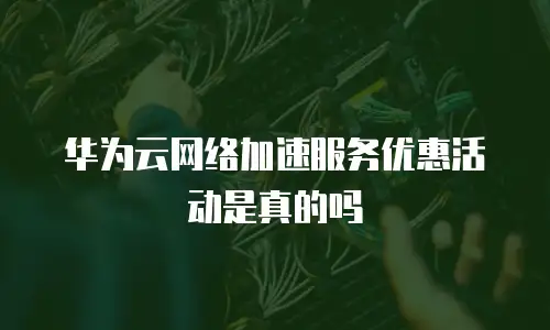 华为云网络加速服务优惠活动是真的吗