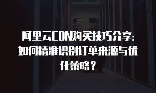 阿里云CDN购买技巧分享：如何精准识别订单来源与优化策略？
