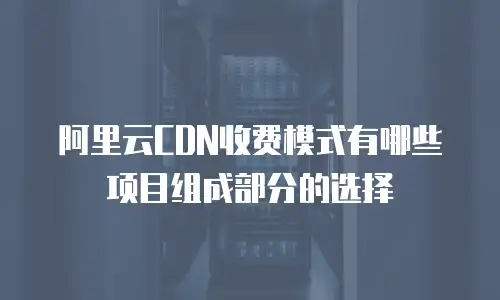 阿里云CDN收费模式有哪些项目组成部分的选择