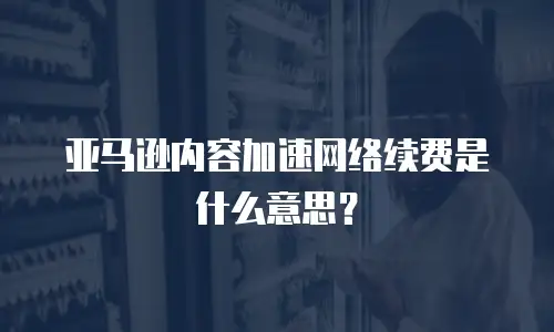 亚马逊内容加速网络续费是什么意思？