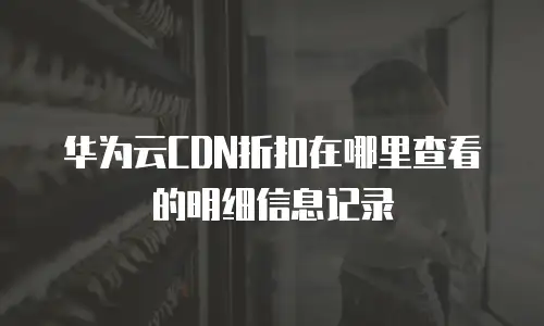 华为云CDN折扣在哪里查看的明细信息记录