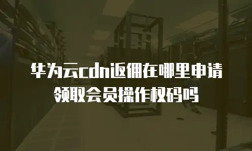 华为云cdn返佣在哪里申请领取会员操作权码吗