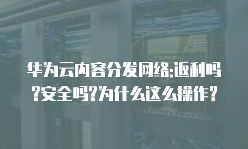 华为云内容分发网络:返利吗?安全吗?为什么这么操作?